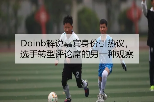 Doinb解说嘉宾身份引热议，选手转型评论席的另一种观察